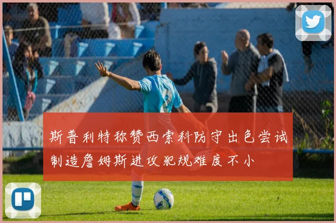 斯普利特称赞西索科防守出色尝试制造詹姆斯进攻犯规难度不小