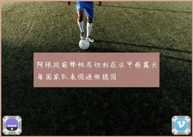 阿根廷前锋帕尼切利在法甲崭露头角国家队表现逐渐稳固