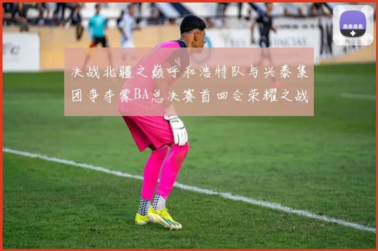 决战北疆之巅呼和浩特队与兴泰集团争夺蒙BA总决赛首回合荣耀之战今晚开启