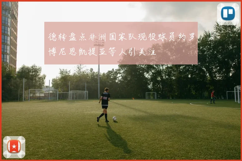 德转盘点非洲国家队现役球员约罗博尼恩凯提亚等人引关注