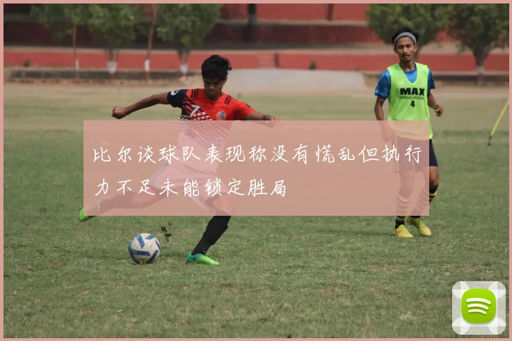 比尔谈球队表现称没有慌乱但执行力不足未能锁定胜局