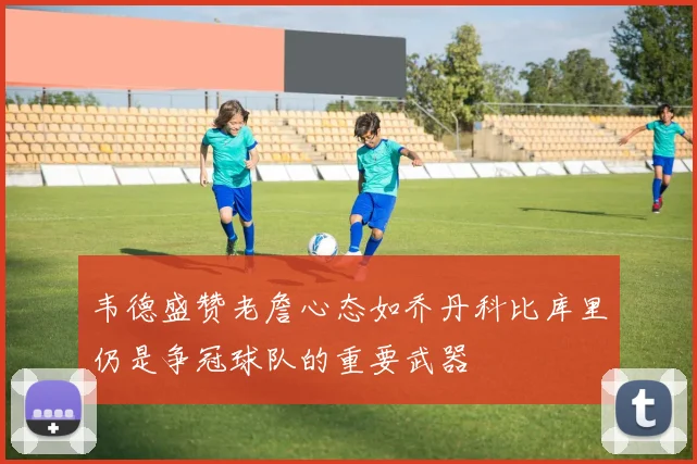 韦德盛赞老詹心态如乔丹科比库里仍是争冠球队的重要武器