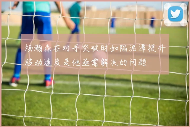 杨瀚森在对手突破时如陷泥潭提升移动速度是他亟需解决的问题