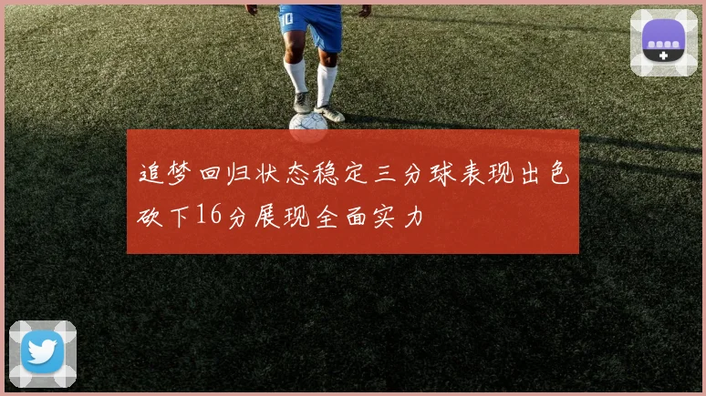追梦回归状态稳定三分球表现出色砍下16分展现全面实力
