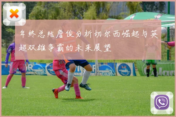 年终总结詹俊分析切尔西崛起与英超双雄争霸的未来展望