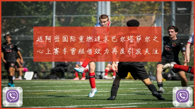 迈阿密国际重燃追求巴尔塔萨尔之心上赛季曾租借效力再度引发关注