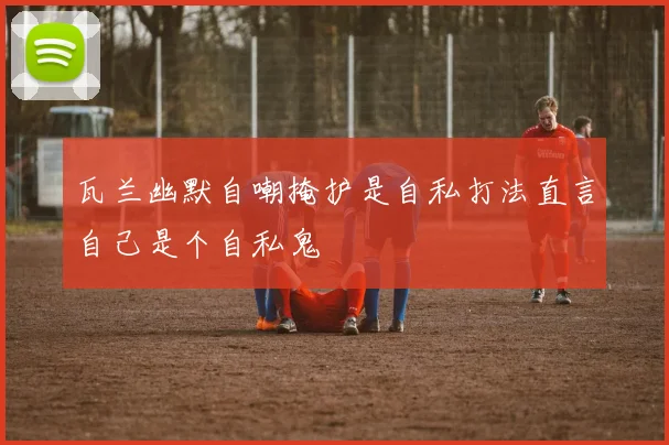瓦兰幽默自嘲掩护是自私打法直言自己是个自私鬼