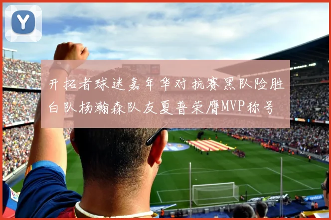 开拓者球迷嘉年华对抗赛黑队险胜白队杨瀚森队友夏普荣膺MVP称号