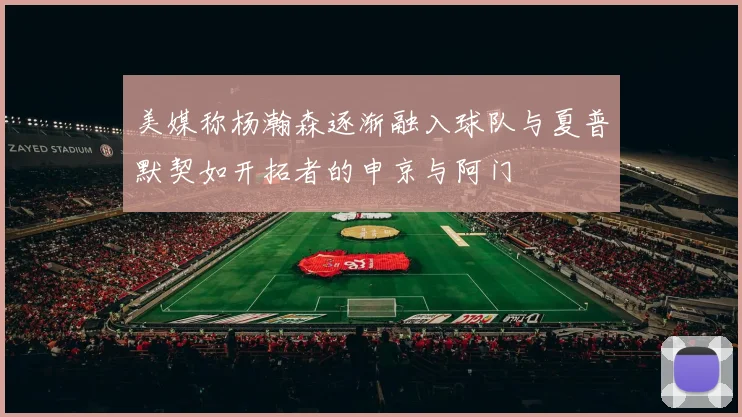 美媒称杨瀚森逐渐融入球队与夏普默契如开拓者的申京与阿门