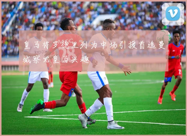 皇马将罗德里列为中场引援首选曼城察觉皇马兴趣