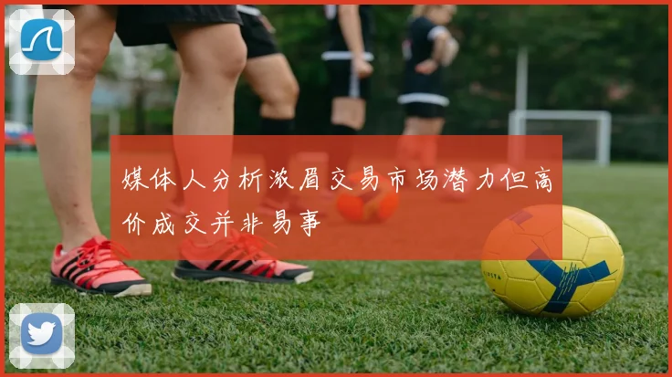 媒体人分析浓眉交易市场潜力但高价成交并非易事
