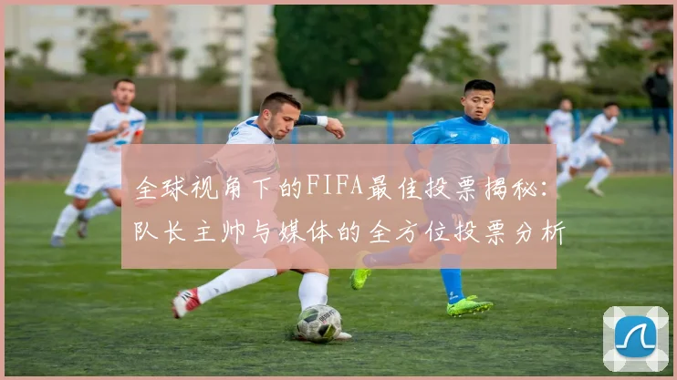 全球视角下的FIFA最佳投票揭秘：队长主帅与媒体的全方位投票分析