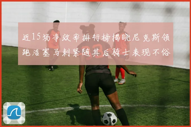 近15场净效率排行榜揭晓尼克斯领跑活塞马刺紧随其后骑士表现不俗