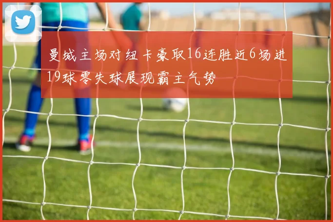 曼城主场对纽卡豪取16连胜近6场进19球零失球展现霸主气势
