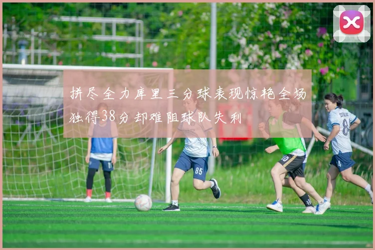 拼尽全力库里三分球表现惊艳全场独得38分却难阻球队失利