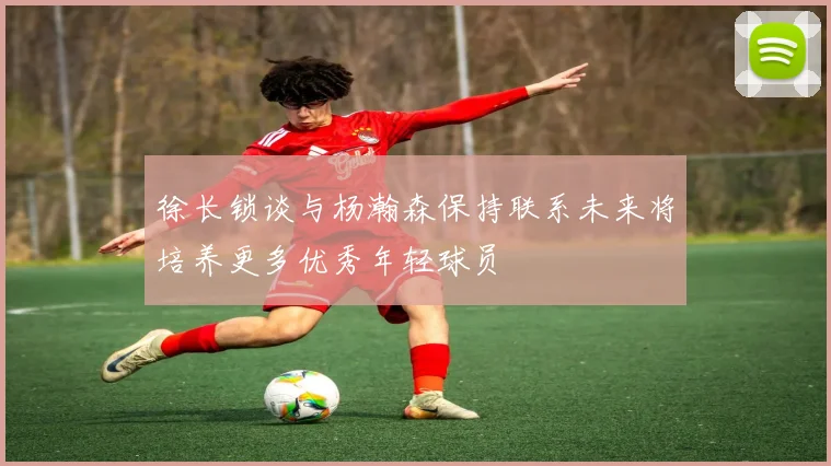 徐长锁谈与杨瀚森保持联系未来将培养更多优秀年轻球员