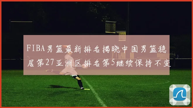 FIBA男篮最新排名揭晓中国男篮稳居第27亚洲区排名第5继续保持不变