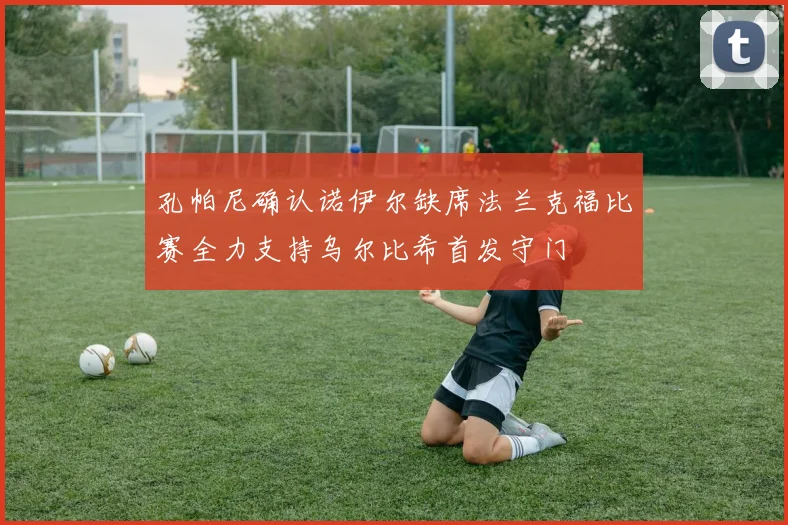 孔帕尼确认诺伊尔缺席法兰克福比赛全力支持乌尔比希首发守门