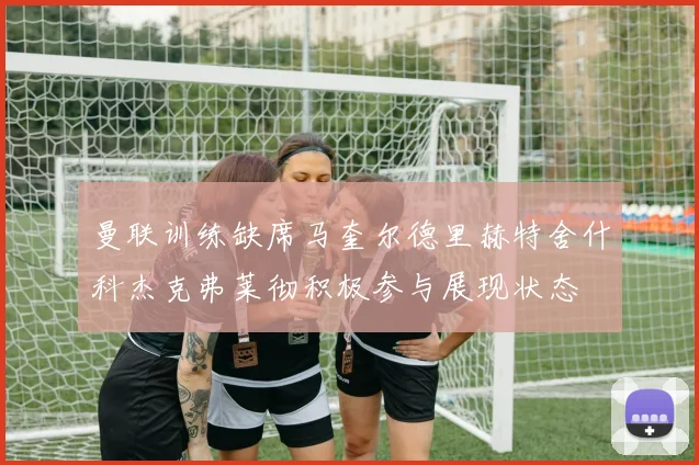 曼联训练缺席马奎尔德里赫特舍什科杰克弗莱彻积极参与展现状态