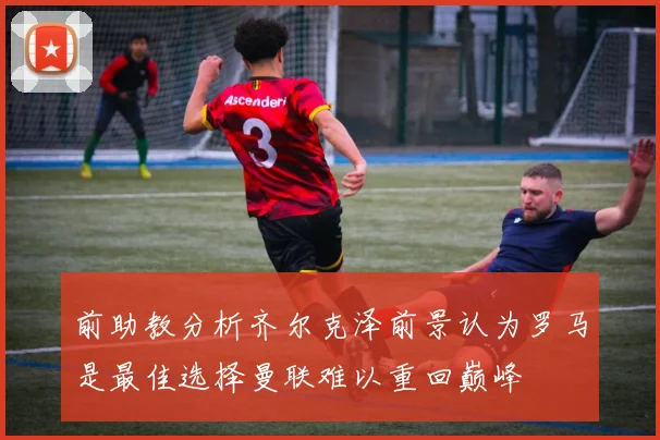 前助教分析齐尔克泽前景认为罗马是最佳选择曼联难以重回巅峰