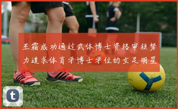 王霜成功通过武体博士资格审核努力追求体育学博士学位的女足明星