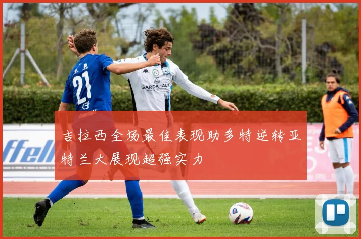 吉拉西全场最佳表现助多特逆转亚特兰大展现超强实力