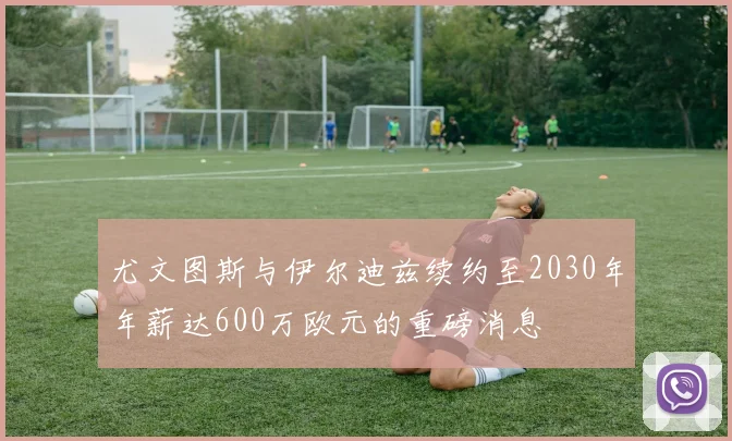 尤文图斯与伊尔迪兹续约至2030年年薪达600万欧元的重磅消息