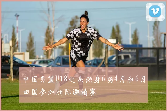 中国男篮U18赴美热身6场4月和6月回国参加洲际邀请赛