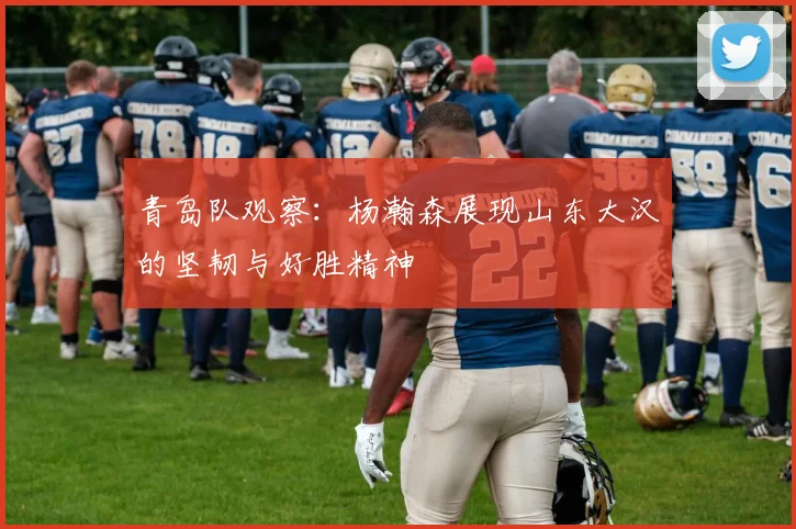 青岛队观察：杨瀚森展现山东大汉的坚韧与好胜精神