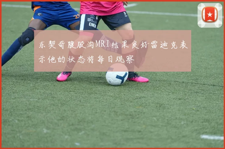 东契奇腹股沟MRI结果良好雷迪克表示他的状态将每日观察