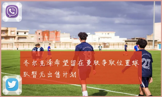 齐尔克泽希望留在曼联争取位置球队暂无出售计划