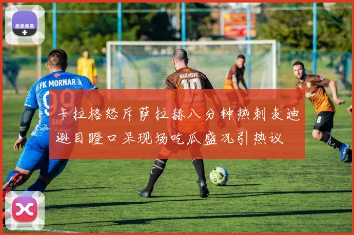 卡拉格怒斥萨拉赫八分钟热刺麦迪逊目瞪口呆现场吃瓜盛况引热议