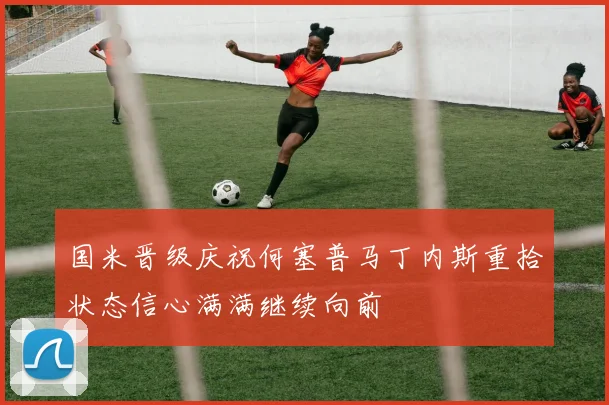 国米晋级庆祝何塞普马丁内斯重拾状态信心满满继续向前