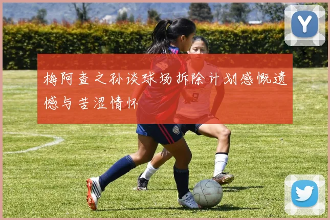 梅阿查之孙谈球场拆除计划感慨遗憾与苦涩情怀
