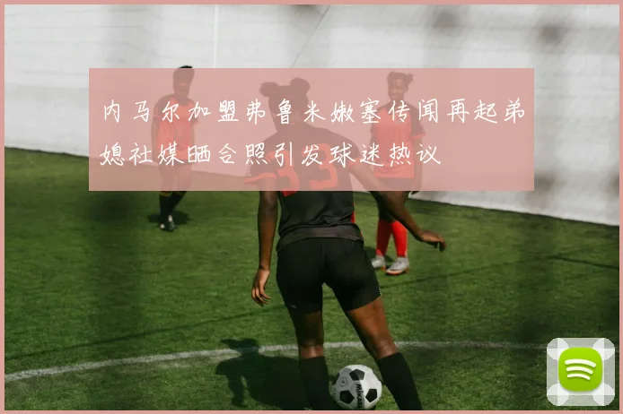 内马尔加盟弗鲁米嫩塞传闻再起弟媳社媒晒合照引发球迷热议