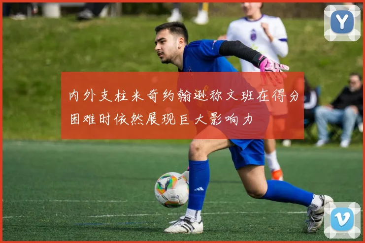 内外支柱米奇约翰逊称文班在得分困难时依然展现巨大影响力