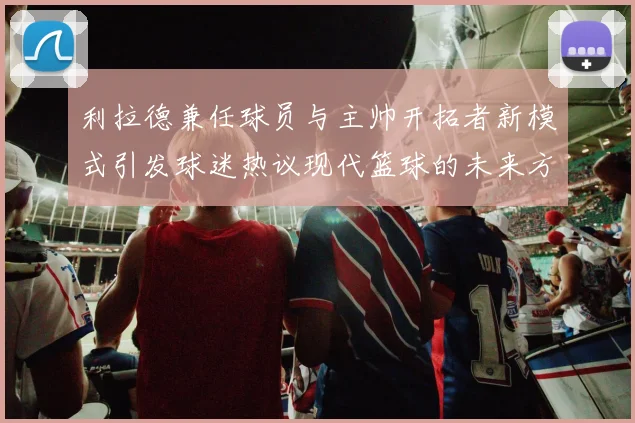 利拉德兼任球员与主帅开拓者新模式引发球迷热议现代篮球的未来方向